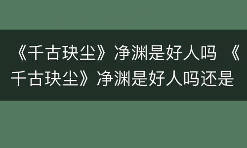 《千古玦尘》净渊是好人吗 《千古玦尘》净渊是好人吗还是坏人