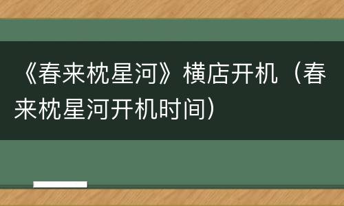 《春来枕星河》横店开机（春来枕星河开机时间）