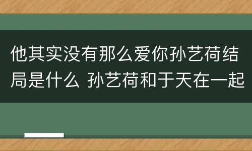 他其实没有那么爱你孙艺荷结局是什么 孙艺荷和于天在一起了吗