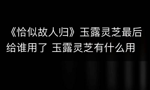 《恰似故人归》玉露灵芝最后给谁用了 玉露灵芝有什么用