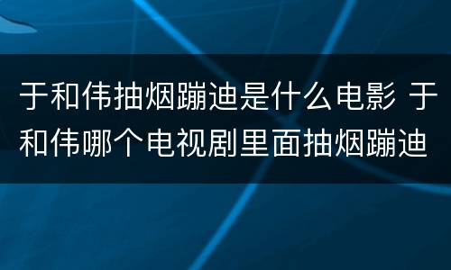 于和伟抽烟蹦迪是什么电影 于和伟哪个电视剧里面抽烟蹦迪啊