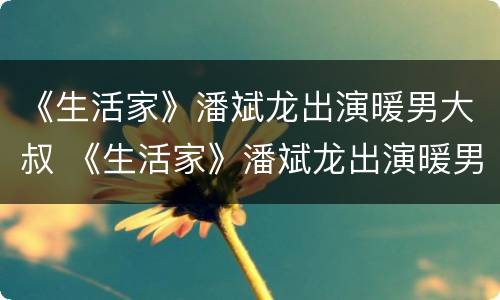《生活家》潘斌龙出演暖男大叔 《生活家》潘斌龙出演暖男大叔