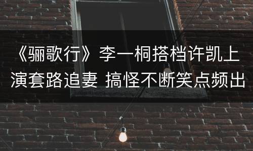 《骊歌行》李一桐搭档许凯上演套路追妻 搞怪不断笑点频出