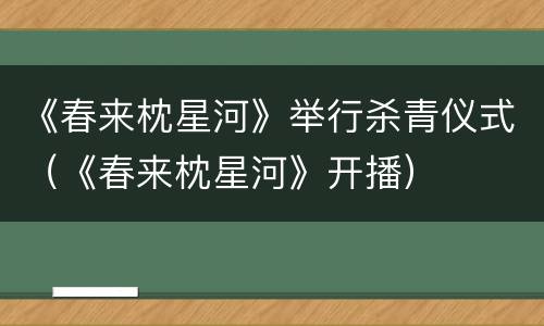 《春来枕星河》举行杀青仪式（《春来枕星河》开播）