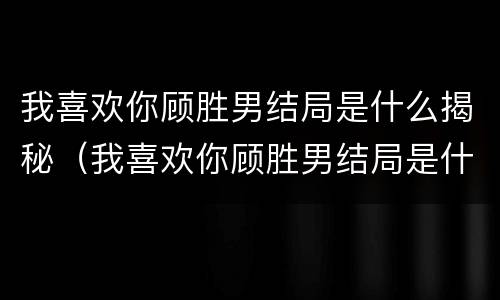 我喜欢你顾胜男结局是什么揭秘（我喜欢你顾胜男结局是什么揭秘的）