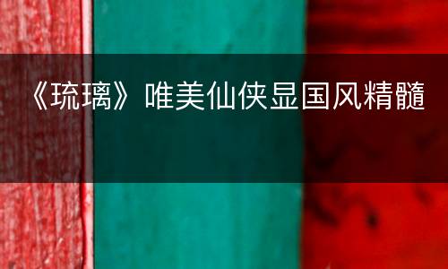 《琉璃》唯美仙侠显国风精髓