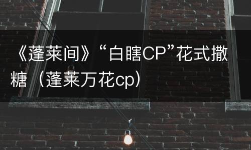《蓬莱间》“白瞎CP”花式撒糖（蓬莱万花cp）