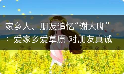家乡人、朋友追忆“谢大脚”：爱家乡爱草原 对朋友真诚