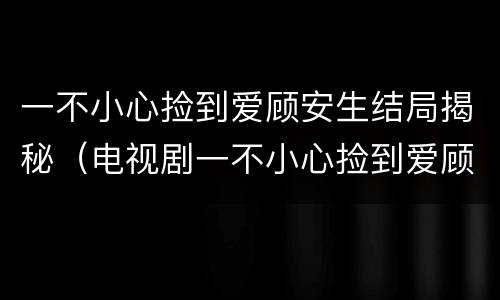 一不小心捡到爱顾安生结局揭秘（电视剧一不小心捡到爱顾安心是谁的女儿）