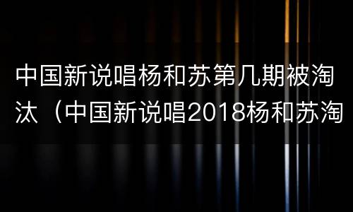 中国新说唱杨和苏第几期被淘汰（中国新说唱2018杨和苏淘汰是哪一期）
