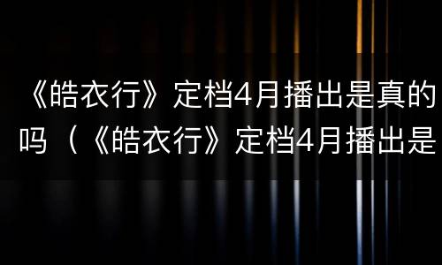 《皓衣行》定档4月播出是真的吗（《皓衣行》定档4月播出是真的吗吗）