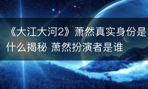 《大江大河2》萧然真实身份是什么揭秘 萧然扮演者是谁