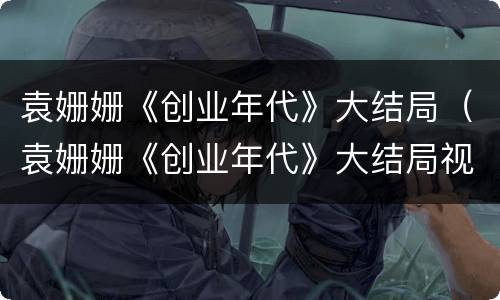 袁姗姗《创业年代》大结局（袁姗姗《创业年代》大结局视频）