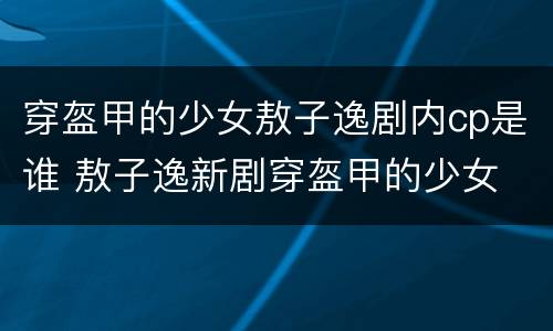 穿盔甲的少女敖子逸剧内cp是谁 敖子逸新剧穿盔甲的少女