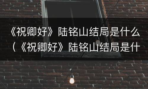 《祝卿好》陆铭山结局是什么（《祝卿好》陆铭山结局是什么样的）