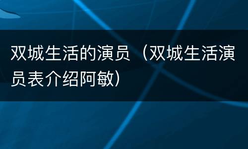 双城生活的演员（双城生活演员表介绍阿敏）