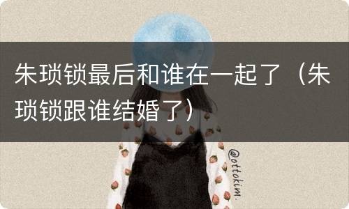 朱琐锁最后和谁在一起了（朱琐锁跟谁结婚了）