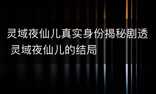 灵域夜仙儿真实身份揭秘剧透 灵域夜仙儿的结局