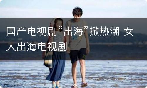 国产电视剧“出海”掀热潮 女人出海电视剧