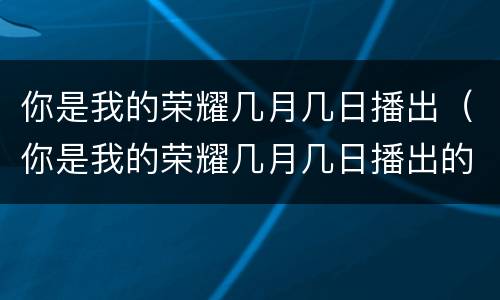 你是我的荣耀几月几日播出（你是我的荣耀几月几日播出的）