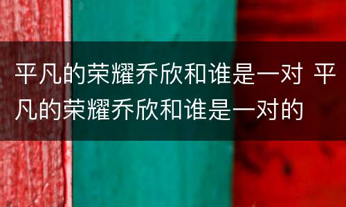 平凡的荣耀乔欣和谁是一对 平凡的荣耀乔欣和谁是一对的
