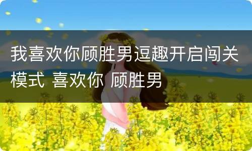 我喜欢你顾胜男逗趣开启闯关模式 喜欢你 顾胜男
