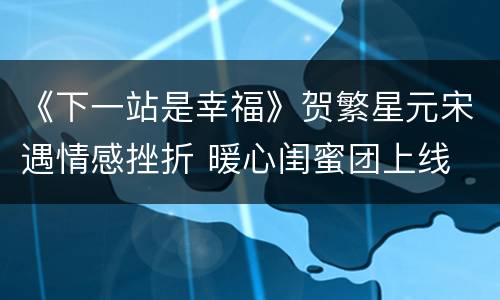 《下一站是幸福》贺繁星元宋遇情感挫折 暖心闺蜜团上线