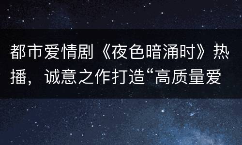 都市爱情剧《夜色暗涌时》热播，诚意之作打造“高质量爱情”
