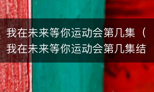 我在未来等你运动会第几集（我在未来等你运动会第几集结束）