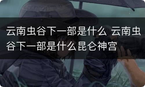 云南虫谷下一部是什么 云南虫谷下一部是什么昆仑神宫
