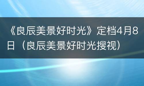 《良辰美景好时光》定档4月8日（良辰美景好时光搜视）