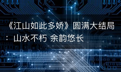 《江山如此多娇》圆满大结局：山水不朽 余韵悠长