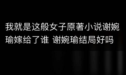我就是这般女子原著小说谢婉瑜嫁给了谁 谢婉瑜结局好吗