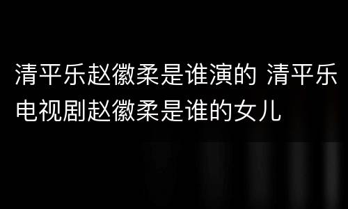 清平乐赵徽柔是谁演的 清平乐电视剧赵徽柔是谁的女儿