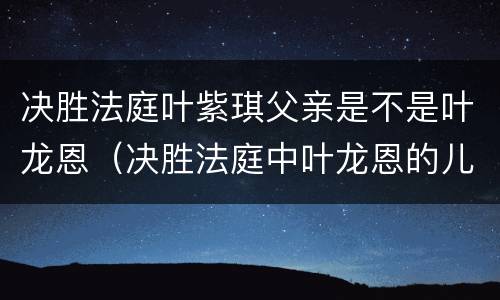决胜法庭叶紫琪父亲是不是叶龙恩（决胜法庭中叶龙恩的儿子）