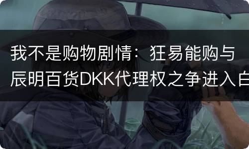 我不是购物剧情：狂易能购与辰明百货DKK代理权之争进入白热化