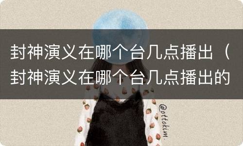封神演义在哪个台几点播出（封神演义在哪个台几点播出的）