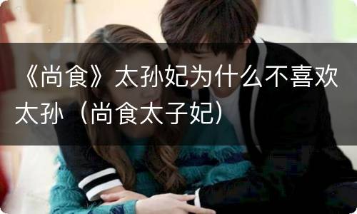 《尚食》太孙妃为什么不喜欢太孙（尚食太子妃）