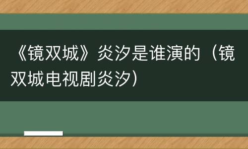 《镜双城》炎汐是谁演的（镜双城电视剧炎汐）
