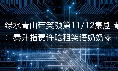 绿水青山带笑颜第11/12集剧情：秦升指责许晗租笑语奶奶家房子