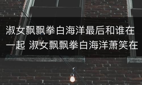 淑女飘飘拳白海洋最后和谁在一起 淑女飘飘拳白海洋萧笑在一起了吗