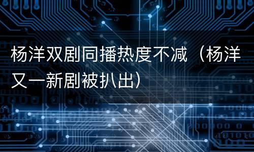 杨洋双剧同播热度不减（杨洋又一新剧被扒出）