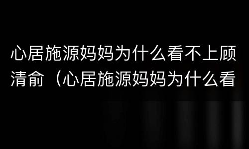 心居施源妈妈为什么看不上顾清俞（心居施源妈妈为什么看不上顾清俞呢）