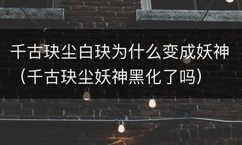 千古玦尘白玦为什么变成妖神（千古玦尘妖神黑化了吗）