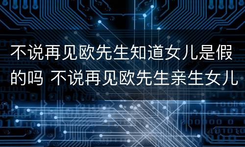 不说再见欧先生知道女儿是假的吗 不说再见欧先生亲生女儿