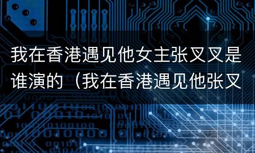 我在香港遇见他女主张叉叉是谁演的（我在香港遇见他张叉叉结局）
