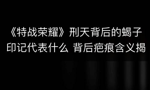 《特战荣耀》刑天背后的蝎子印记代表什么 背后疤痕含义揭秘