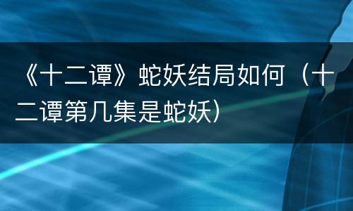 《十二谭》蛇妖结局如何（十二谭第几集是蛇妖）