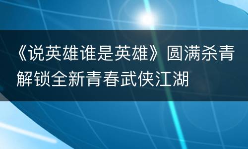 《说英雄谁是英雄》圆满杀青 解锁全新青春武侠江湖