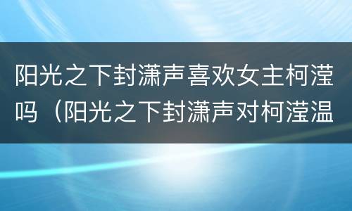 阳光之下封潇声喜欢女主柯滢吗（阳光之下封潇声对柯滢温柔）